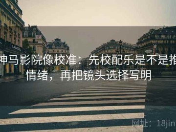 神马影院像校准：先校配乐是不是推情绪，再把镜头选择写明