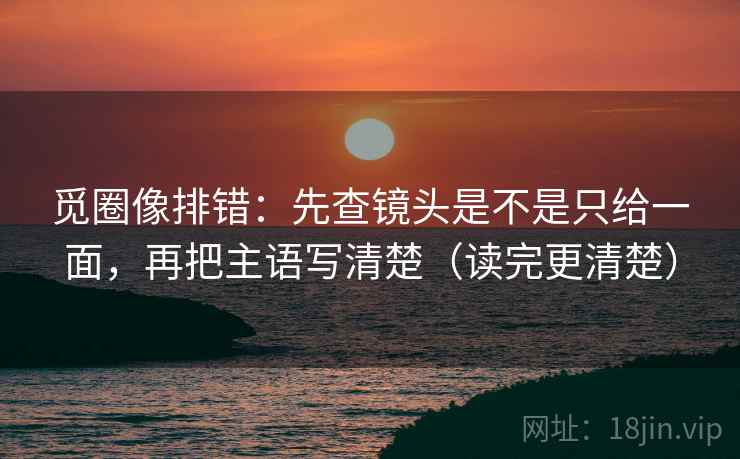 觅圈像排错:先查镜头是不是只给一面,再把主语写清楚(读完更清楚) 觅圈像排错:先查镜头是不是只给一面,再把主语写清楚(读完更清楚)