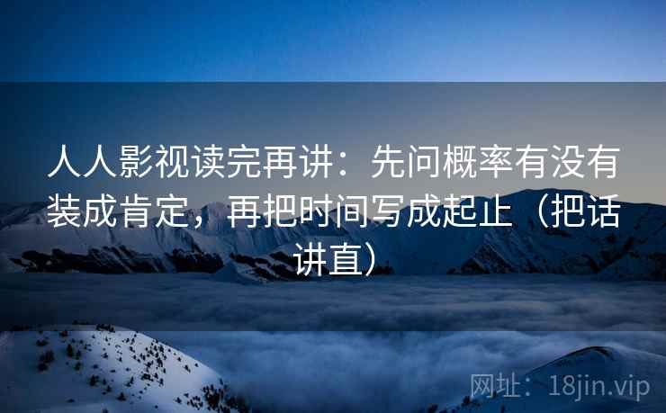 人人影视读完再讲：先问概率有没有装成肯定，再把时间写成起止（把话讲直）
