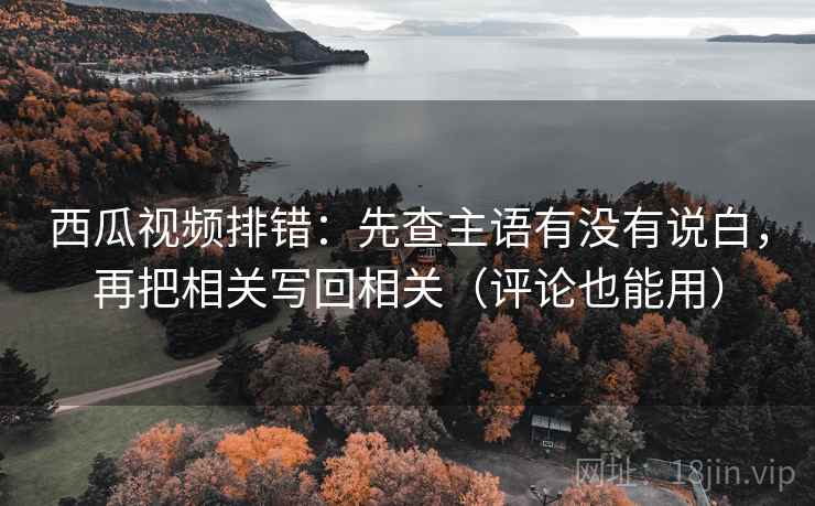 西瓜视频排错：先查主语有没有说白，再把相关写回相关（评论也能用）