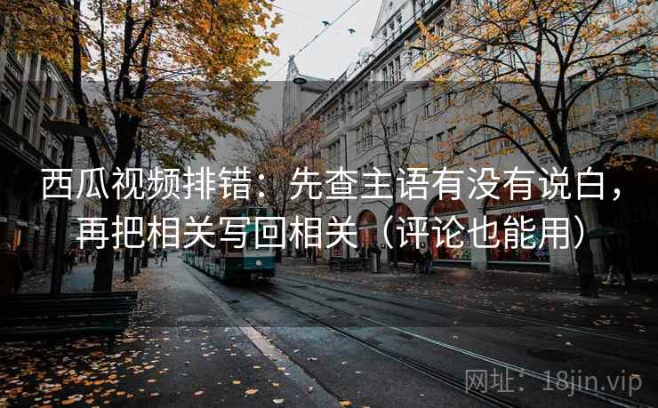 西瓜视频排错：先查主语有没有说白，再把相关写回相关（评论也能用）