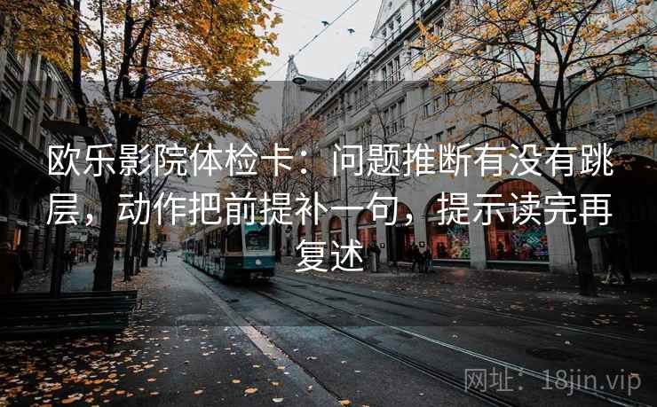 欧乐影院体检卡：问题推断有没有跳层，动作把前提补一句，提示读完再复述