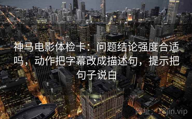神马电影体检卡：问题结论强度合适吗，动作把字幕改成描述句，提示把句子说白