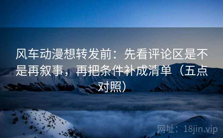 风车动漫想转发前：先看评论区是不是再叙事，再把条件补成清单（五点对照）