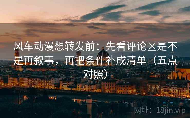 风车动漫想转发前：先看评论区是不是再叙事，再把条件补成清单（五点对照）