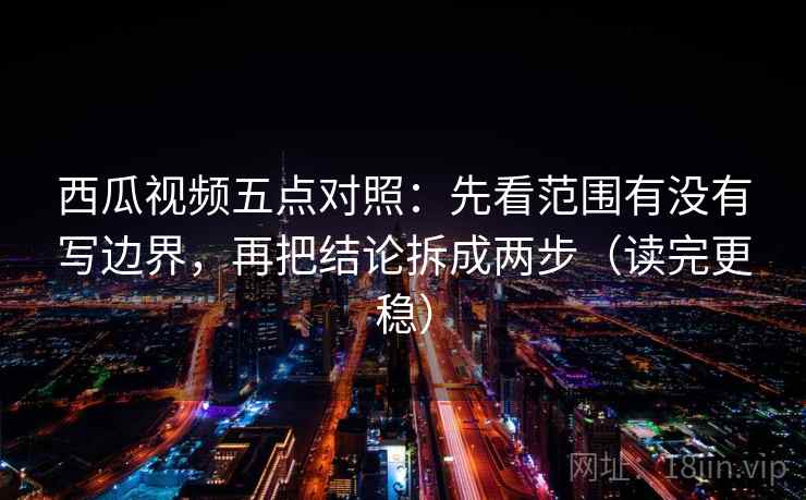 西瓜视频五点对照：先看范围有没有写边界，再把结论拆成两步（读完更稳）