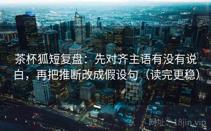 茶杯狐短复盘：先对齐主语有没有说白，再把推断改成假设句（读完更稳）