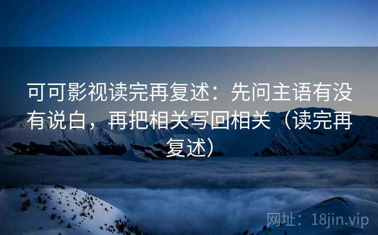 可可影视读完再复述：先问主语有没有说白，再把相关写回相关（读完再复述）