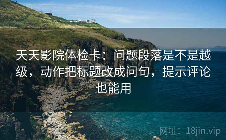 天天影院体检卡：问题段落是不是越级，动作把标题改成问句，提示评论也能用