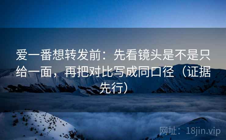爱一番想转发前：先看镜头是不是只给一面，再把对比写成同口径（证据先行）