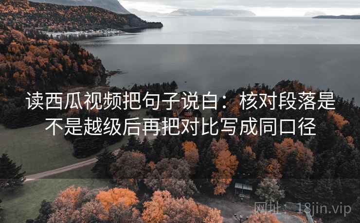 读西瓜视频把句子说白：核对段落是不是越级后再把对比写成同口径