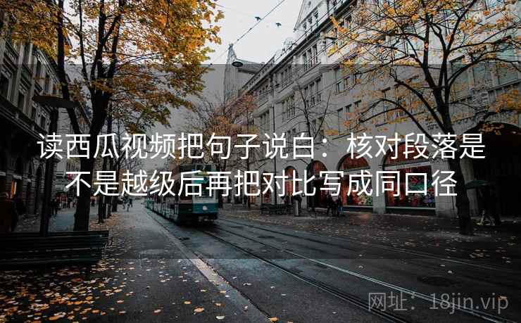 读西瓜视频把句子说白：核对段落是不是越级后再把对比写成同口径