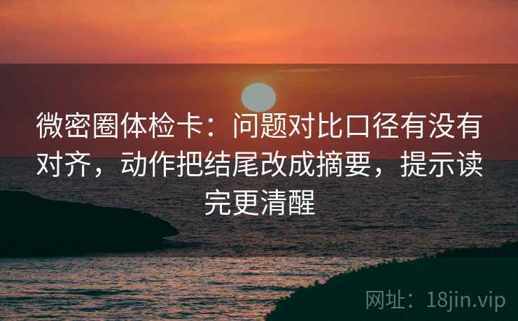微密圈体检卡：问题对比口径有没有对齐，动作把结尾改成摘要，提示读完更清醒
