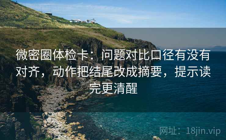 微密圈体检卡：问题对比口径有没有对齐，动作把结尾改成摘要，提示读完更清醒