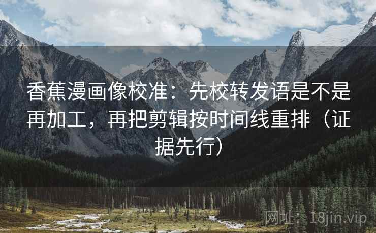 香蕉漫画像校准：先校转发语是不是再加工，再把剪辑按时间线重排（证据先行）