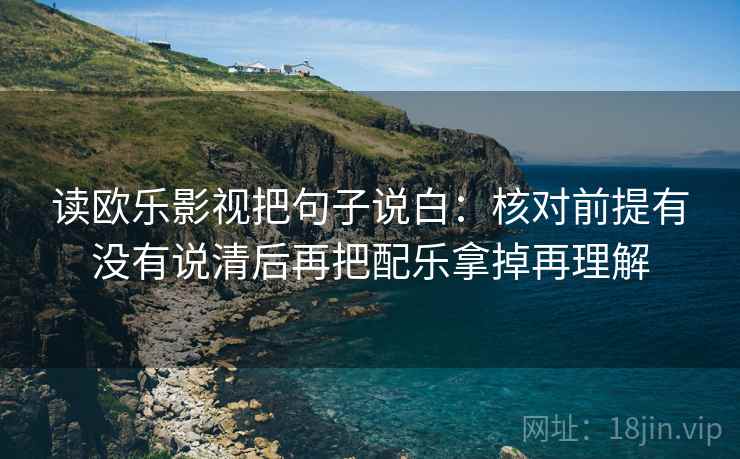 读欧乐影视把句子说白：核对前提有没有说清后再把配乐拿掉再理解