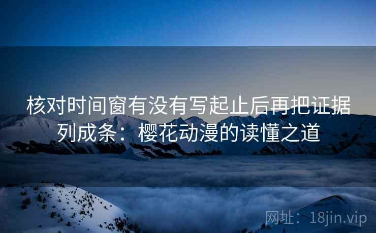 核对时间窗有没有写起止后再把证据列成条：樱花动漫的读懂之道