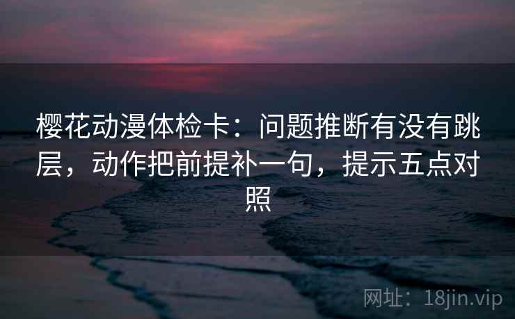 樱花动漫体检卡：问题推断有没有跳层，动作把前提补一句，提示五点对照