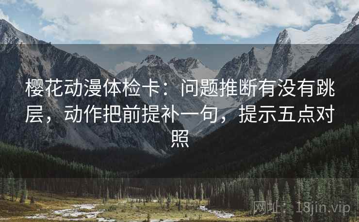 樱花动漫体检卡：问题推断有没有跳层，动作把前提补一句，提示五点对照