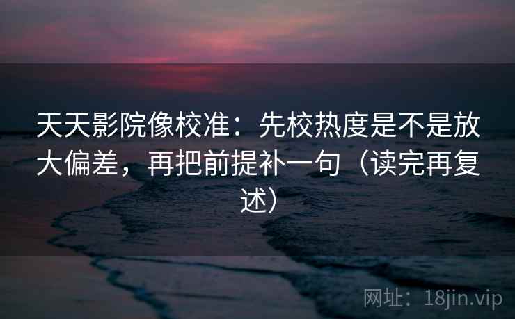 天天影院像校准：先校热度是不是放大偏差，再把前提补一句（读完再复述）