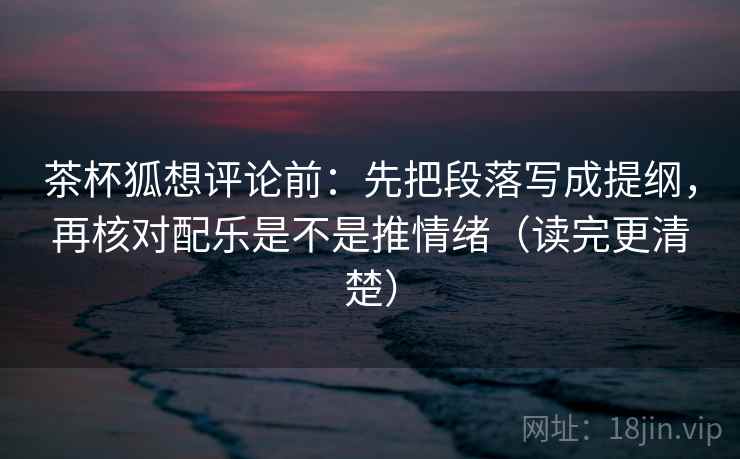 茶杯狐想评论前：先把段落写成提纲，再核对配乐是不是推情绪（读完更清楚）