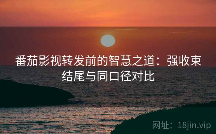 番茄影视转发前的智慧之道：强收束结尾与同口径对比