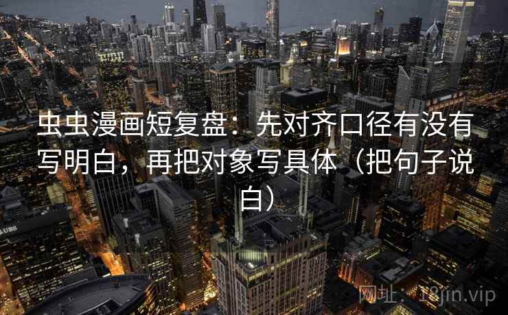 虫虫漫画短复盘:先对齐口径有没有写明白,再把对象写具体(把句子说白) 虫虫漫画短复盘:先对齐口径有没有写明白,再把对象写具体(把句子说白)