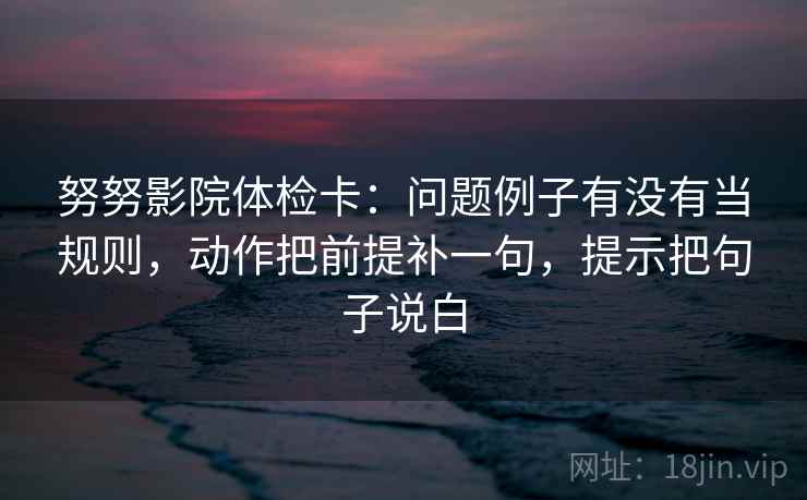 努努影院体检卡:问题例子有没有当规则,动作把前提补一句,提示把句子说白 努努影院体检卡:问题例子有没有当规则,动作把前提补一句,提示把句子说白