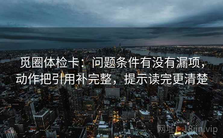 觅圈体检卡:问题条件有没有漏项,动作把引用补完整,提示读完更清楚 觅圈体检卡:问题条件有没有漏项,动作把引用补完整,提示读完更清楚