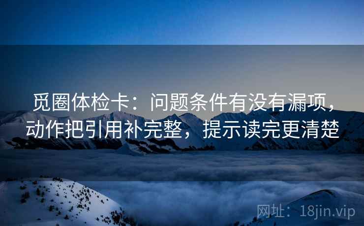 觅圈体检卡:问题条件有没有漏项,动作把引用补完整,提示读完更清楚 觅圈体检卡:问题条件有没有漏项,动作把引用补完整,提示读完更清楚