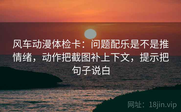 风车动漫体检卡:问题配乐是不是推情绪,动作把截图补上下文,提示把句子说白 风车动漫体检卡:问题配乐是不是推情绪,动作把截图补上下文,提示把句子说白