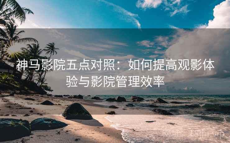 神马影院五点对照:如何提高观影体验与影院管理效率 神马影院五点对照:如何提高观影体验与影院管理效率