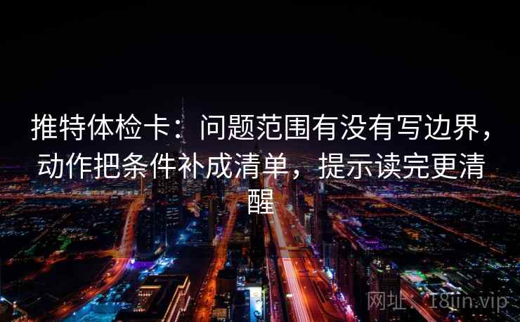 推特体检卡:问题范围有没有写边界,动作把条件补成清单,提示读完更清醒 推特体检卡:问题范围有没有写边界,动作把条件补成清单,提示读完更清醒