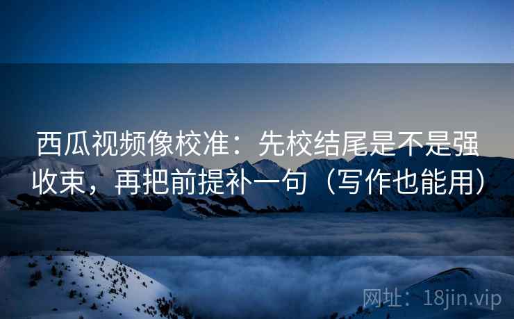 西瓜视频像校准：先校结尾是不是强收束，再把前提补一句（写作也能用）