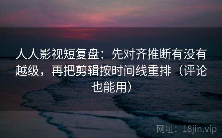 人人影视短复盘:先对齐推断有没有越级,再把剪辑按时间线重排(评论也能用) 人人影视短复盘:先对齐推断有没有越级,再把剪辑按时间线重排(评论也能用)